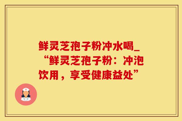 鲜灵芝孢子粉冲水喝_“鲜灵芝孢子粉：冲泡饮用，享受健康益处”