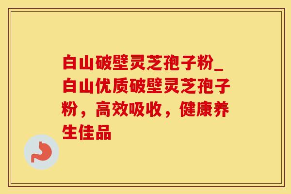 白山破壁灵芝孢子粉_白山优质破壁灵芝孢子粉，高效吸收，健康养生佳品