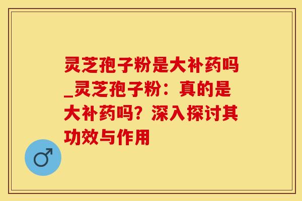灵芝孢子粉是大补药吗_灵芝孢子粉：真的是大补药吗？深入探讨其功效与作用