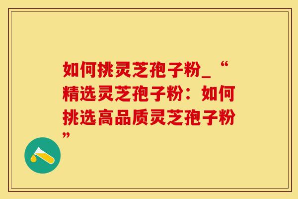 如何挑灵芝孢子粉_“精选灵芝孢子粉：如何挑选高品质灵芝孢子粉”