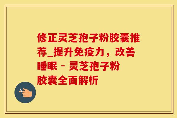 修正灵芝孢子粉胶囊推荐_提升免疫力，改善 - 灵芝孢子粉胶囊全面解析