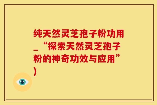 纯天然灵芝孢子粉功用_“探索天然灵芝孢子粉的神奇功效与应用”)
