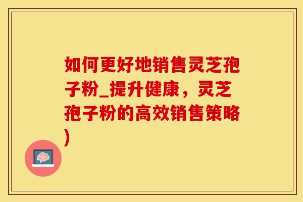 如何更好地销售灵芝孢子粉_提升健康，灵芝孢子粉的高效销售策略)