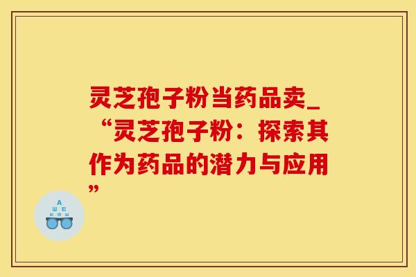 灵芝孢子粉当药品卖_“灵芝孢子粉：探索其作为药品的潜力与应用”