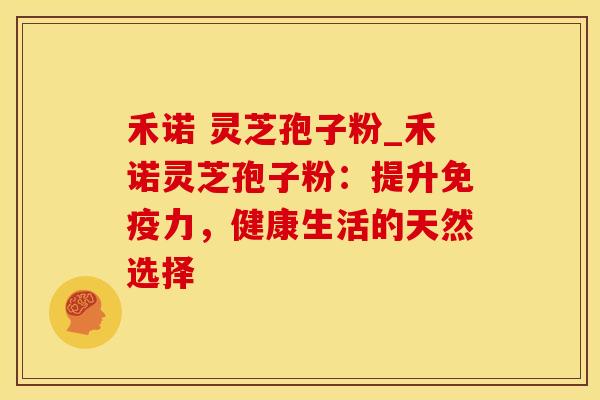 禾诺 灵芝孢子粉_禾诺灵芝孢子粉：提升免疫力，健康生活的天然选择