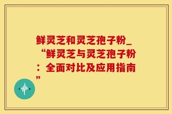 鲜灵芝和灵芝孢子粉_“鲜灵芝与灵芝孢子粉：全面对比及应用指南”