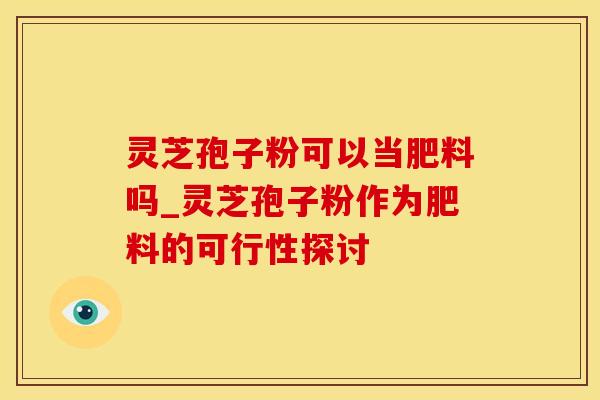 灵芝孢子粉可以当肥料吗_灵芝孢子粉作为肥料的可行性探讨