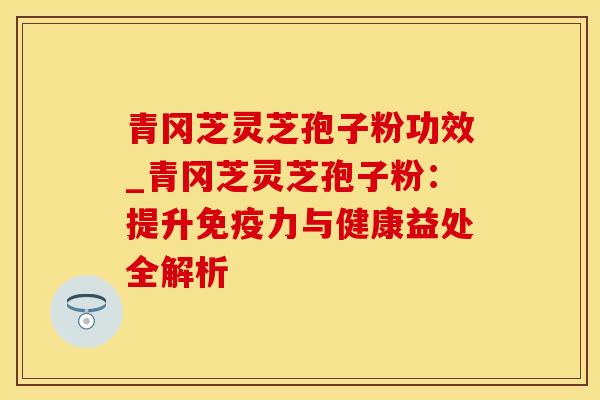 青冈芝灵芝孢子粉功效_青冈芝灵芝孢子粉：提升免疫力与健康益处全解析