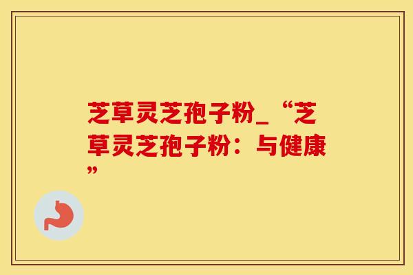 芝草灵芝孢子粉_“芝草灵芝孢子粉：与健康”