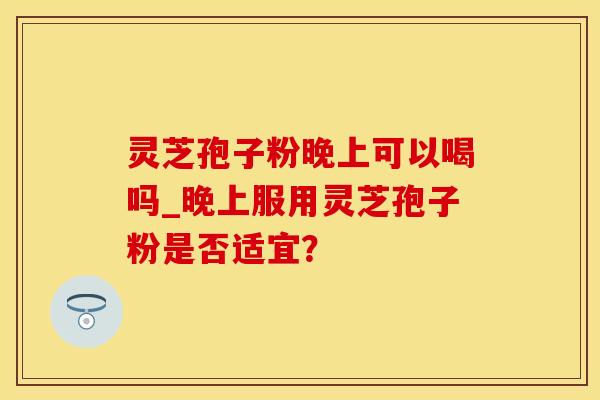 灵芝孢子粉晚上可以喝吗_晚上服用灵芝孢子粉是否适宜？