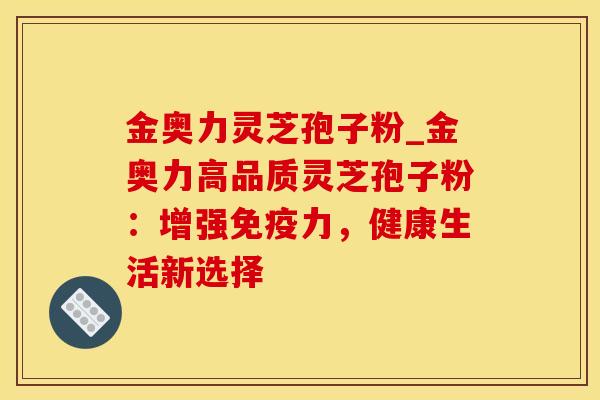 金奥力灵芝孢子粉_金奥力高品质灵芝孢子粉：增强免疫力，健康生活新选择