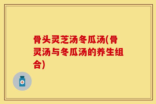 骨头灵芝汤冬瓜汤(骨灵汤与冬瓜汤的养生组合)