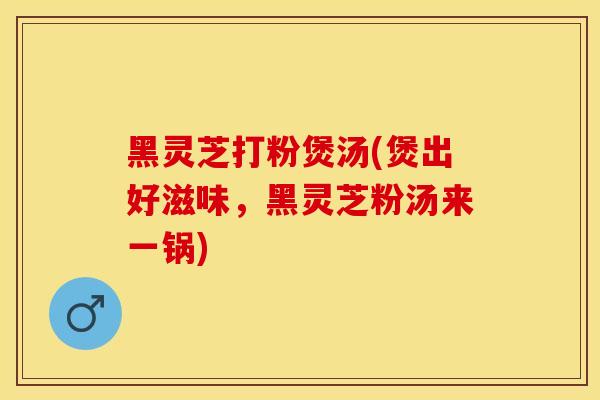 黑灵芝打粉煲汤(煲出好滋味，黑灵芝粉汤来一锅)