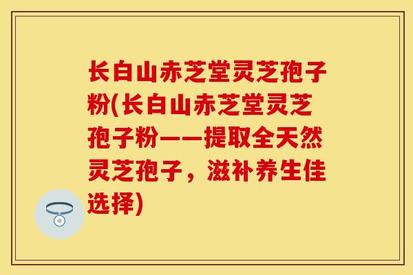 长白山赤芝堂灵芝孢子粉(长白山赤芝堂灵芝孢子粉——提取全天然灵芝孢子，滋补养生佳选择)