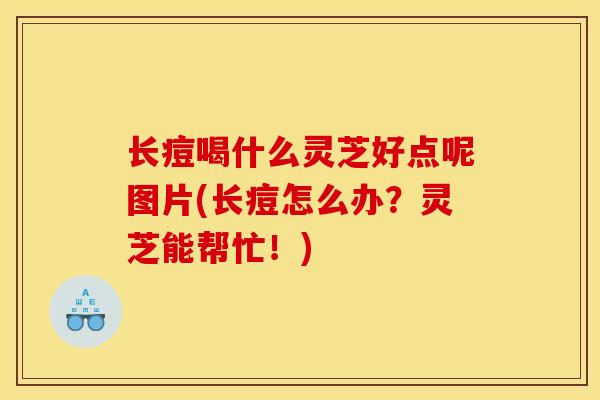 长痘喝什么灵芝好点呢图片(长痘怎么办？灵芝能帮忙！)