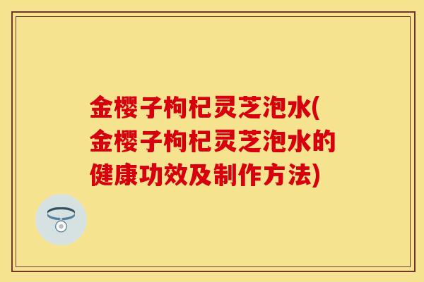 金樱子枸杞灵芝泡水(金樱子枸杞灵芝泡水的健康功效及制作方法)