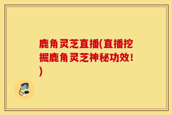 鹿角灵芝直播(直播挖掘鹿角灵芝神秘功效！)