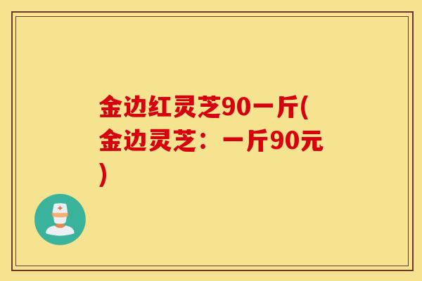 金边红灵芝90一斤(金边灵芝：一斤90元)