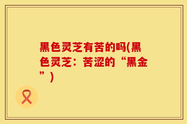 黑色灵芝有苦的吗(黑色灵芝：苦涩的“黑金”)