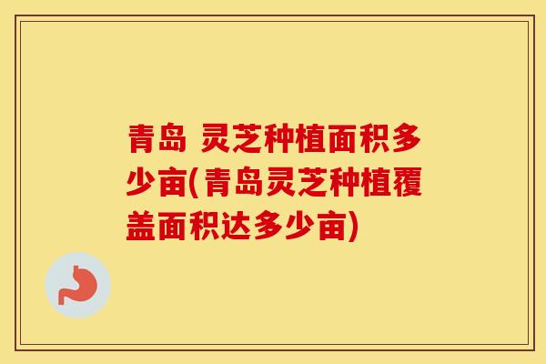 青岛 灵芝种植面积多少亩(青岛灵芝种植覆盖面积达多少亩)