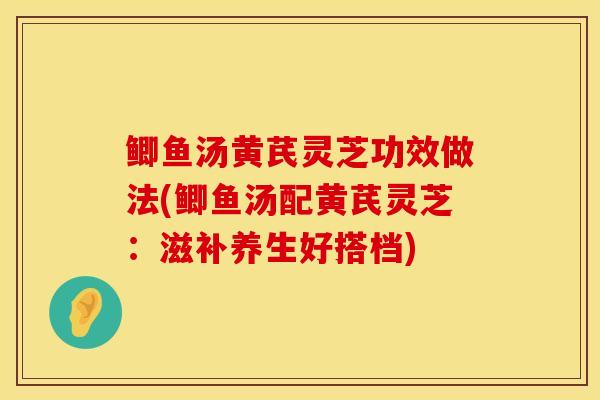 鲫鱼汤黄芪灵芝功效做法(鲫鱼汤配黄芪灵芝：滋补养生好搭档)