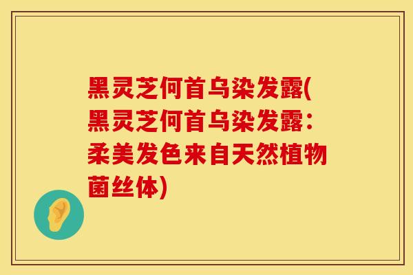 黑灵芝何首乌染发露(黑灵芝何首乌染发露：柔美发色来自天然植物菌丝体)