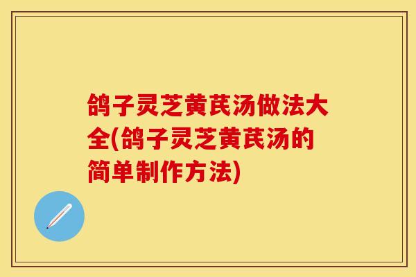 鸽子灵芝黄芪汤做法大全(鸽子灵芝黄芪汤的简单制作方法)
