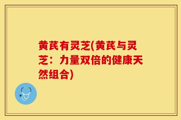 黄芪有灵芝(黄芪与灵芝：力量双倍的健康天然组合)