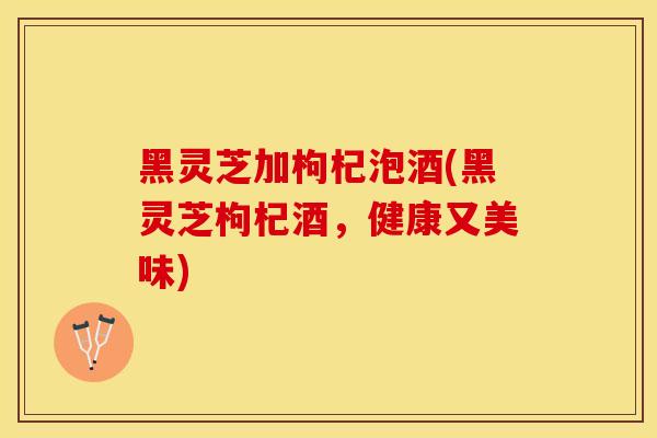 黑灵芝加枸杞泡酒(黑灵芝枸杞酒，健康又美味)