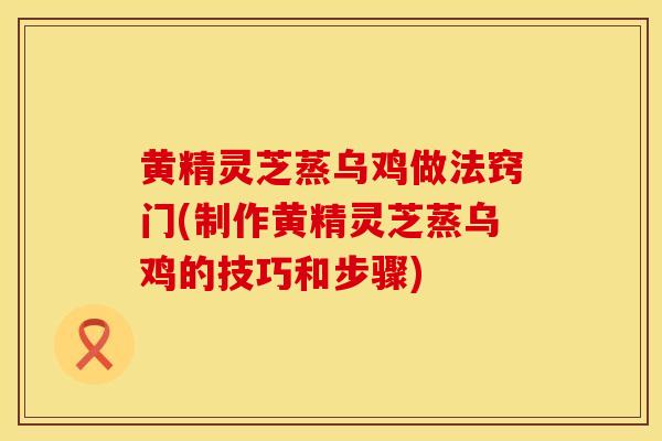 黄精灵芝蒸乌鸡做法窍门(制作黄精灵芝蒸乌鸡的技巧和步骤)