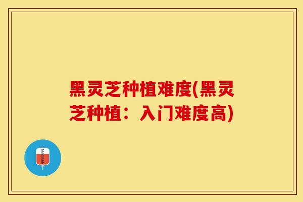 黑灵芝种植难度(黑灵芝种植：入门难度高)