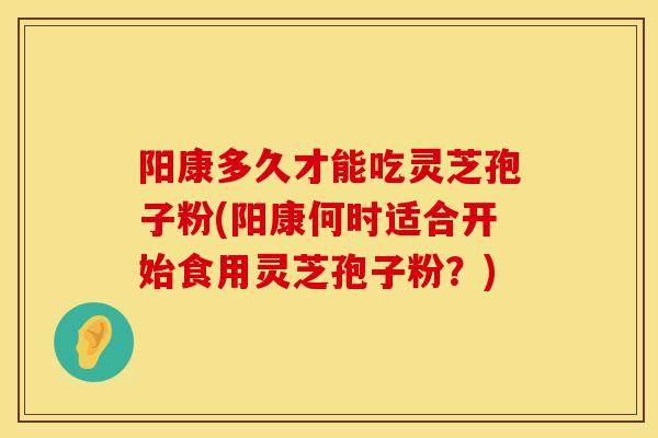 阳康多久才能吃灵芝孢子粉(阳康何时适合开始食用灵芝孢子粉？)
