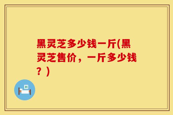 黑灵芝多少钱一斤(黑灵芝售价，一斤多少钱？)