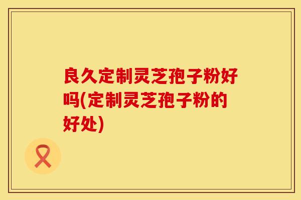 良久定制灵芝孢子粉好吗(定制灵芝孢子粉的好处)