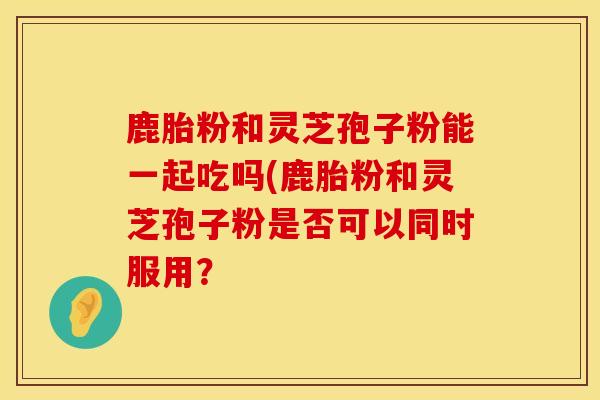 鹿胎粉和灵芝孢子粉能一起吃吗(鹿胎粉和灵芝孢子粉是否可以同时服用？