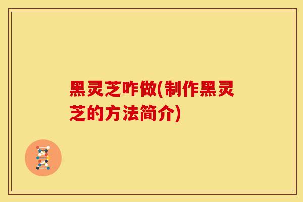 黑灵芝咋做(制作黑灵芝的方法简介)