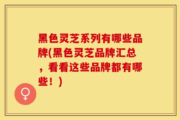 黑色灵芝系列有哪些品牌(黑色灵芝品牌汇总，看看这些品牌都有哪些！)