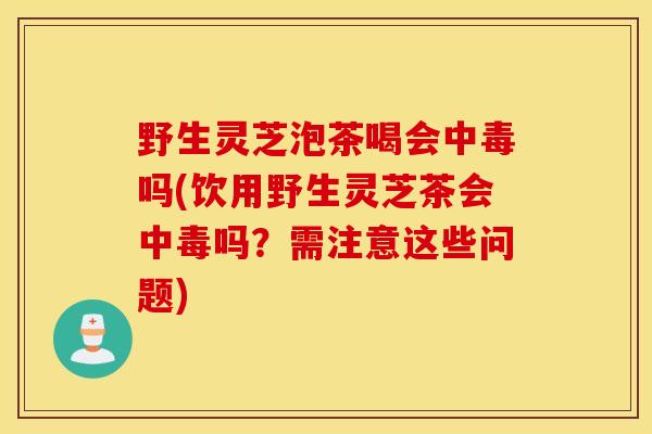 野生灵芝泡茶喝会中毒吗(饮用野生灵芝茶会中毒吗？需注意这些问题)