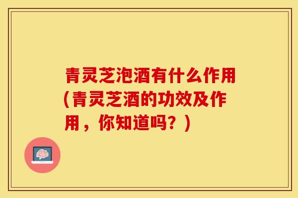 青灵芝泡酒有什么作用(青灵芝酒的功效及作用，你知道吗？)