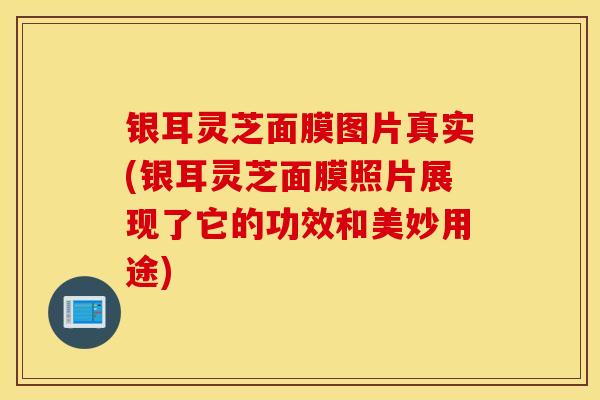 银耳灵芝面膜图片真实(银耳灵芝面膜照片展现了它的功效和美妙用途)