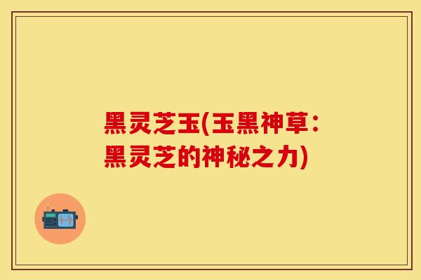 黑灵芝玉(玉黑神草：黑灵芝的神秘之力)