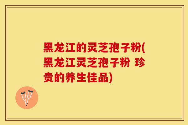 黑龙江的灵芝孢子粉(黑龙江灵芝孢子粉 珍贵的养生佳品)