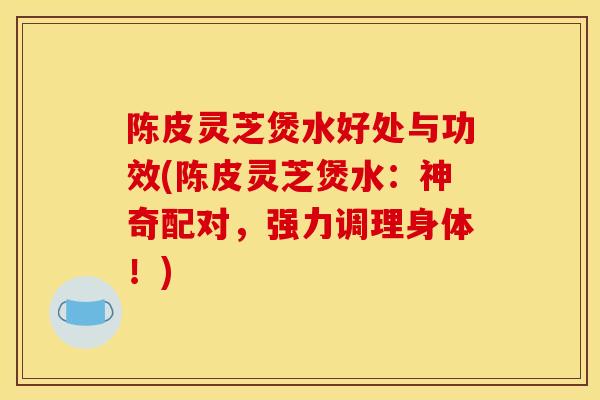 陈皮灵芝煲水好处与功效(陈皮灵芝煲水：神奇配对，强力调理身体！)