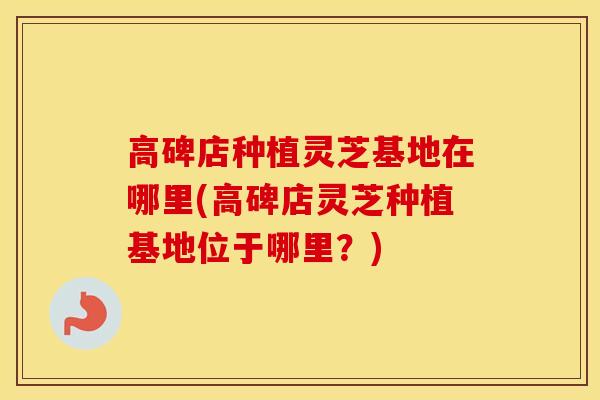 高碑店种植灵芝基地在哪里(高碑店灵芝种植基地位于哪里？)