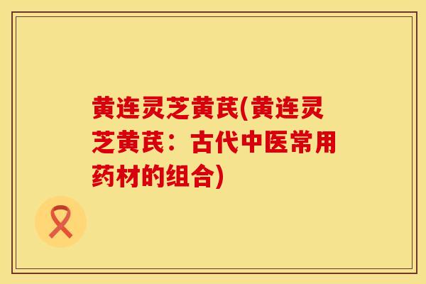 黄连灵芝黄芪(黄连灵芝黄芪：古代中医常用药材的组合)