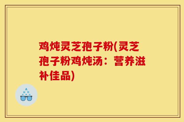 鸡炖灵芝孢子粉(灵芝孢子粉鸡炖汤：营养滋补佳品)