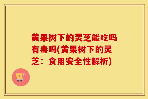 黄果树下的灵芝能吃吗有毒吗(黄果树下的灵芝：食用安全性解析)