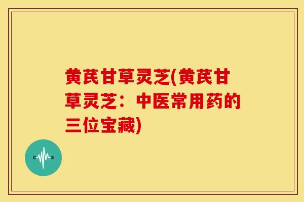 黄芪甘草灵芝(黄芪甘草灵芝：中医常用药的三位宝藏)