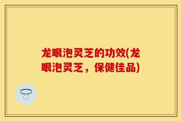 龙眼泡灵芝的功效(龙眼泡灵芝，保健佳品)