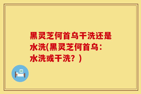 黑灵芝何首乌干洗还是水洗(黑灵芝何首乌：水洗或干洗？)